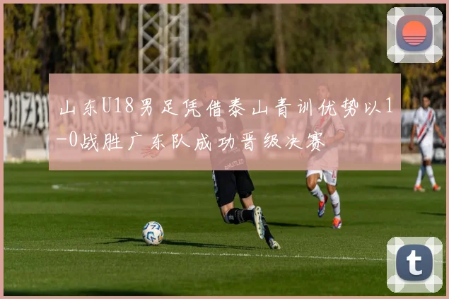 山东U18男足凭借泰山青训优势以1-0战胜广东队成功晋级决赛
