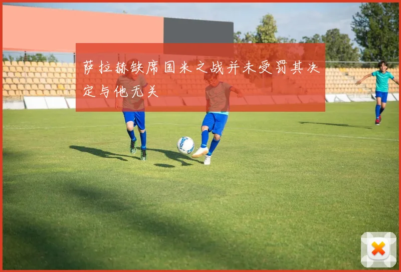 萨拉赫缺席国米之战并未受罚其决定与他无关
