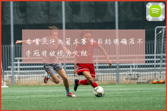 名嘴点评火箭本赛季目标明确若不夺冠将被视为失败