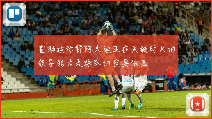 霍勒迪称赞阿夫迪亚在关键时刻的领导能力是球队的重要依靠