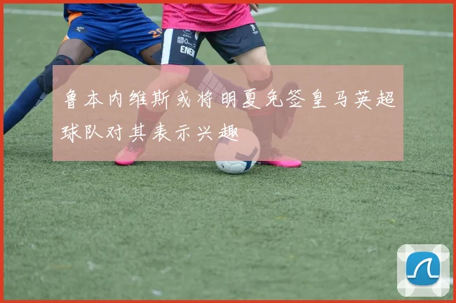 鲁本内维斯或将明夏免签皇马英超球队对其表示兴趣