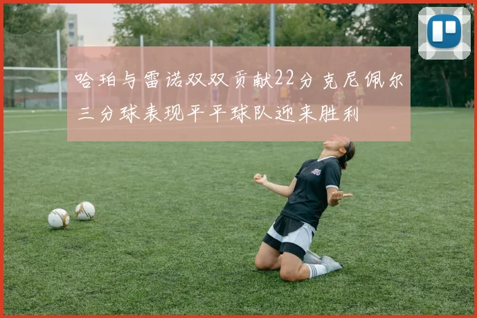 哈珀与雷诺双双贡献22分克尼佩尔三分球表现平平球队迎来胜利