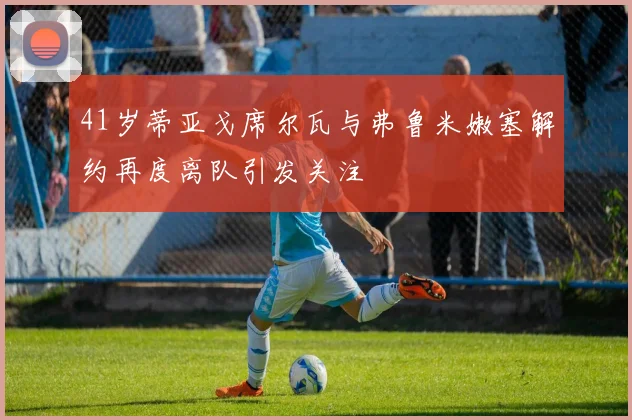 41岁蒂亚戈席尔瓦与弗鲁米嫩塞解约再度离队引发关注