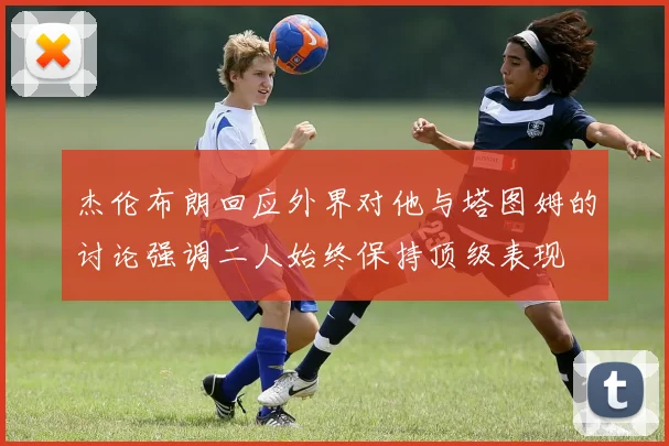 杰伦布朗回应外界对他与塔图姆的讨论强调二人始终保持顶级表现