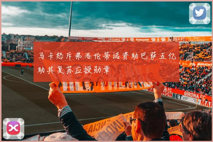 马卡怒斥弗洛伦蒂诺资助巴萨五亿助其复苏应授勋章
