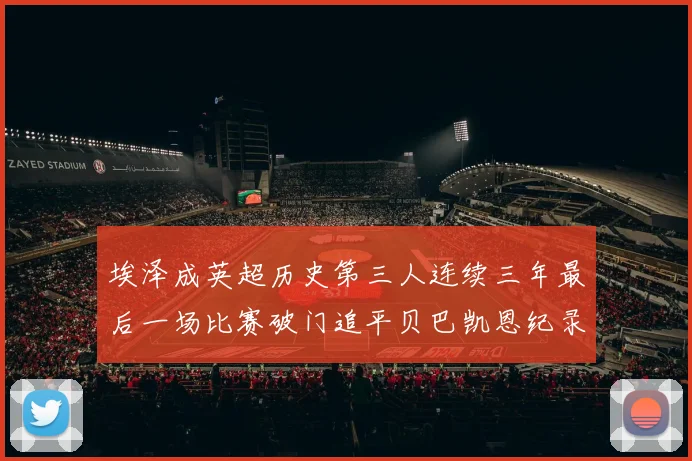 埃泽成英超历史第三人连续三年最后一场比赛破门追平贝巴凯恩纪录