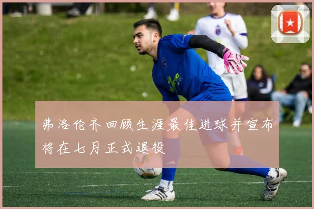 弗洛伦齐回顾生涯最佳进球并宣布将在七月正式退役