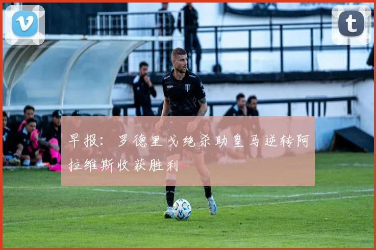 早报：罗德里戈绝杀助皇马逆转阿拉维斯收获胜利